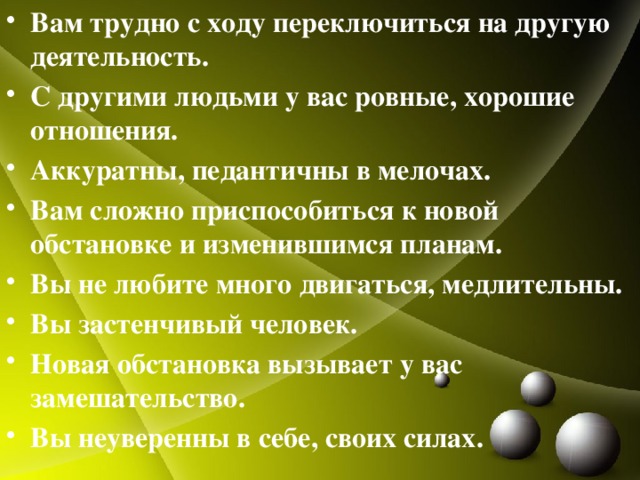 Вам трудно с ходу переключиться на другую деятельность. С другими людьми у вас ровные, хорошие отношения. Аккуратны, педантичны в мелочах. Вам сложно приспособиться к новой обстановке и изменившимся планам. Вы не любите много двигаться, медлительны. Вы застенчивый человек. Новая обстановка вызывает у вас замешательство. Вы неуверенны в себе, своих силах.  