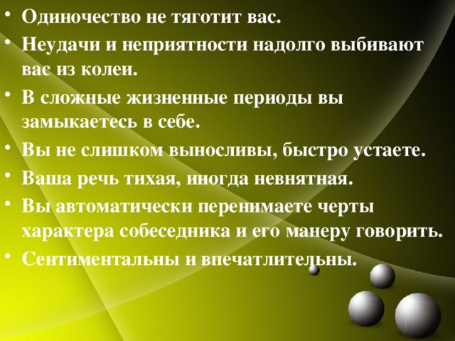 Одиночество не тяготит вас. Неудачи и неприятности надолго выбивают вас из колеи. В сложные жизненные периоды вы замыкаетесь в себе. Вы не слишком выносливы, быстро устаете. Ваша речь тихая, иногда невнятная. Вы автоматически перенимаете черты характера собеседника и его манеру говорить. Сентиментальны и впечатлительны. 