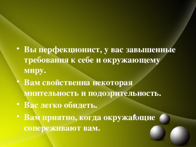 Вы перфекционист, у вас завышенные требования к себе и окружающему миру. Вам свойственна некоторая мнительность и подозрительность. Вас легко обидеть. Вам приятно, когда окружающие сопереживают вам. 