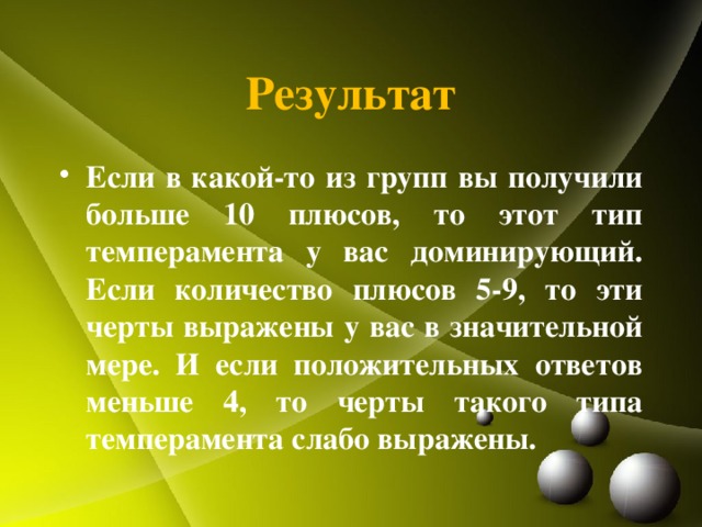 Результат Если в какой-то из групп вы получили больше 10 плюсов, то этот тип темперамента у вас доминирующий. Если количество плюсов 5-9, то эти черты выражены у вас в значительной мере. И если положительных ответов меньше 4, то черты такого типа темперамента слабо выражены. 