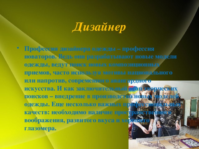 Дизайнер Профессия дизайнера одежды – профессия новаторов. Ведь они разрабатывают новые модели одежды, ведут поиск новых композиционных приемов, часто используя мотивы национального или напротив, современного авангардного искусства. И как заключительный этап творческих поисков – внедрение в производство новых моделей одежды. Еще несколько важных профессиональных качеств: необходимо наличие пространственного воображения, развитого вкуса и хорошего глазомера. 