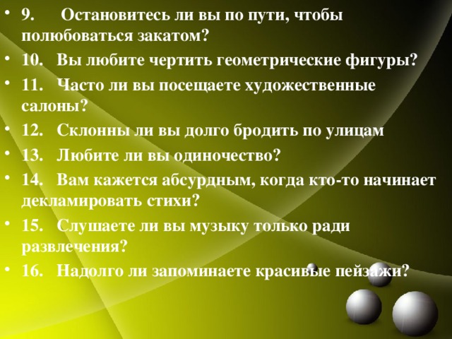 9. Остановитесь ли вы по пути, чтобы полюбоваться закатом? 10. Вы любите чертить геометрические фигуры? 11. Часто ли вы посещаете художественные салоны? 12. Склонны ли вы долго бродить по улицам 13. Любите ли вы одиночество? 14. Вам кажется абсурдным, когда кто-то начинает декламировать стихи? 15. Слушаете ли вы музыку только ради развлечения? 16. Надолго ли запоминаете красивые пейзажи?  