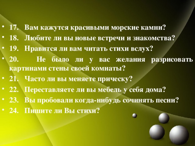   17. Вам кажутся красивыми морские камни? 18. Любите ли вы новые встречи и знакомства? 19. Нравится ли вам читать стихи вслух? 20. Не было ли у вас желания разрисовать картинами стены своей комнаты? 21. Часто ли вы меняете прическу? 22. Переставляете ли вы мебель у себя дома? 23. Вы пробовали когда-нибудь сочинять песни? 24. Пишите ли Вы стихи?  