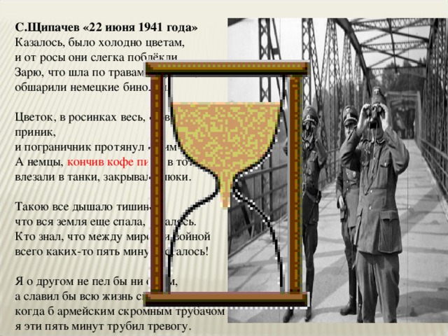 С.Щипачев «22 июня 1941 года» Казалось, было холодно цветам,  и от росы они слегка поблёкли.  Зарю, что шла по травам и кустам,  обшарили немецкие бинокли.   Цветок, в росинках весь, к цветку приник,  и пограничник протянул к ним руки.  А немцы, кончив кофе пить , в тот миг  влезали в танки, закрывали люки.   Такою все дышало тишиной,  что вся земля еще спала, казалось.  Кто знал, что между миром и войной  всего каких-то пять минут осталось!   Я о другом не пел бы ни о чем,  а славил бы всю жизнь свою дорогу,  когда б армейским скромным трубачом  я эти пять минут трубил тревогу. 