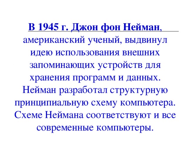                    В 1945 г. Джон фон Нейман , американский ученый, выдвинул идею использования внешних запоминающих устройств для хранения программ и данных. Нейман разработал структурную принципиальную схему компьютера. Схеме Неймана соответствуют и все современные компьютеры.    09.12.13  