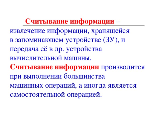    Считывание информации  – извлечение информации, хранящейся в запоминающем устройстве (ЗУ), и передача её в др. устройства вычислительной машины.   Считывание информации  производится при выполнении большинства машинных операций, а иногда является самостоятельной операцией.     