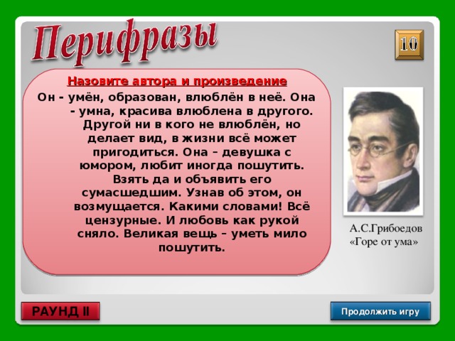 Назовите автора и произведение Он - умён, образован, влюблён в неё. Она - умна, красива влюблена в другого. Другой ни в кого не влюблён, но делает вид, в жизни всё может пригодиться. Она – девушка с юмором, любит иногда пошутить. Взять да и объявить его сумасшедшим. Узнав об этом, он возмущается. Какими словами! Всё цензурные. И любовь как рукой сняло. Великая вещь – уметь мило пошутить.  А.С.Грибоедов «Горе от ума» Продолжить игру РАУНД II 
