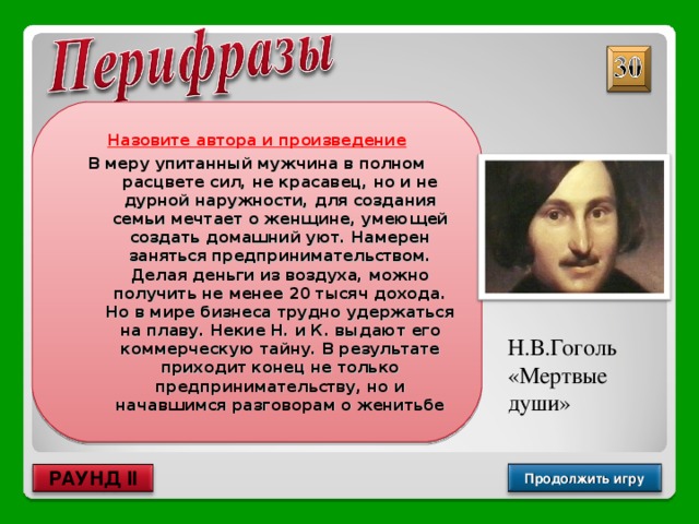 Назовите автора и произведение В меру упитанный мужчина в полном расцвете сил, не красавец, но и не дурной наружности, для создания семьи мечтает о женщине, умеющей создать домашний уют. Намерен заняться предпринимательством. Делая деньги из воздуха, можно получить не менее 20 тысяч дохода. Но в мире бизнеса трудно удержаться на плаву. Некие Н. и К. выдают его коммерческую тайну. В результате приходит конец не только предпринимательству, но и начавшимся разговорам о женитьбе Н.В.Гоголь «Мертвые души» Продолжить игру РАУНД II 