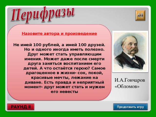 Назовите автора и произведение  Не имей 100 рублей, а имей 100 друзей. Но и одного иногда иметь полезно. Друг может стать управляющим имения. Может даже после смерти друга заняться воспитанием его детей. А что остаётся герою? Самое драгоценное в жизни- сон, покой, красивые мечты, лежание на диване. Есть правда и неприятный момент- друг может стать и мужем его невесты И.А.Гончаров «Обломов» Продолжить игру РАУНД II 