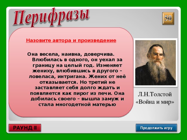 Назовите автора и произведение  Она весела, наивна, доверчива. Влюбилась в одного, он уехал за границу на целый год. Изменяет жениху, влюбившись в другого – ловеласа, интригана. Жених от неё отказывается. Но третий не заставляет себя долго ждать и появляется как пирог из печи. Она добилась своего – вышла замуж и стала многодетной матерью Л.Н.Толстой «Война и мир» Продолжить игру РАУНД II 