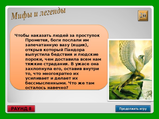  Чтобы наказать людей за проступок Прометея, боги послали им запечатанную вазу (ящик), открыв который Пандора выпустила бедствия и людские пороки, чем доставила всем нам тяжкие страдания. В ужасе она захлопнула его, оставив внутри то, что многократно их усиливает и делает их бессмысленными. Что же там осталось навечно? Надежда Продолжить игру РАУНД II 