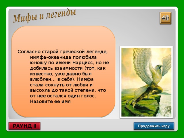  Согласно старой греческой легенде, нимфа-океанида полюбила юношу по имени Нарцисс, но не добилась взаимности (тот, как известно, уже давно был влюблен… в себя). Нимфа стала сохнуть от любви и высохла до такой степени, что от нее остался один голос. Назовите ее имя Эхо Продолжить игру РАУНД II 