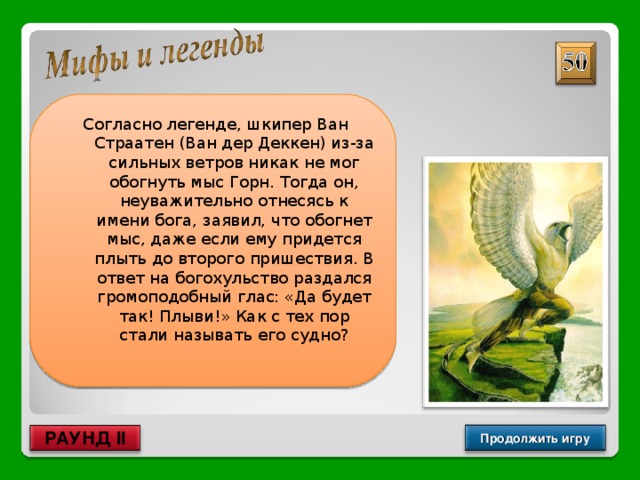  Согласно легенде, шкипер Ван Страатен (Ван дер Деккен) из-за сильных ветров никак не мог обогнуть мыс Горн. Тогда он, неуважительно отнесясь к имени бога, заявил, что обогнет мыс, даже если ему придется плыть до второго пришествия. В ответ на богохульство раздался громоподобный глас: «Да будет так! Плыви!» Как с тех пор стали называть его судно? Летучий голландец Продолжить игру РАУНД II 