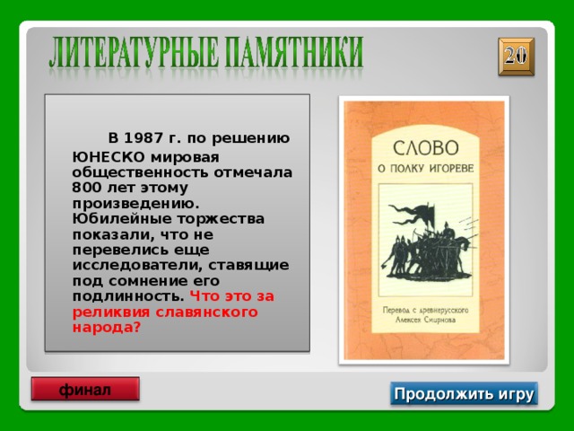   В 1987 г. по решению ЮНЕСКО мировая общественность отмечала 800 лет этому произведению. Юбилейные торжества показали, что не перевелись еще исследователи, ставящие под сомнение его подлинность. Что это за реликвия славянского народа? финал Продолжить игру 