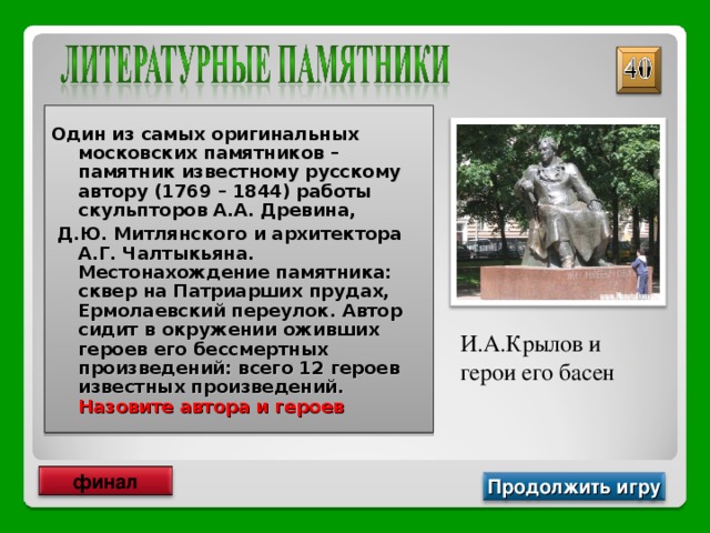 Один из самых оригинальных московских памятников – памятник известному русскому автору (1769 – 1844) работы скульпторов А.А. Древина,  Д.Ю. Митлянского и архитектора А.Г. Чалтыкьяна. Местонахождение памятника: сквер на Патриарших прудах, Ермолаевский переулок. Автор сидит в окружении оживших героев его бессмертных произведений: всего 12 героев известных произведений. Назовите автора и героев И.А.Крылов и герои его басен финал Продолжить игру 