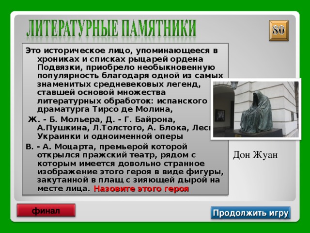 Это историческое лицо, упоминающееся в хрониках и списках рыцарей ордена Подвязки, приобрело необыкновенную популярность благодаря одной из самых знаменитых средневековых легенд, ставшей основой множества литературных обработок: испанского драматурга Тирсо де Молина,  Ж. - Б. Мольера, Д. - Г. Байрона, А.Пушкина, Л.Толстого, А. Блока, Леси Украинки и одноименной оперы В. - А. Моцарта, премьерой которой открылся пражский театр, рядом с которым имеется довольно странное изображение этого героя в виде фигуры, закутанной в плащ с зияющей дырой на месте лица. Назовите этого героя Дон Жуан финал Продолжить игру 