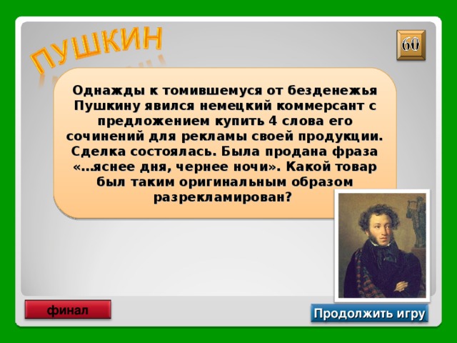 Однажды к томившемуся от безденежья Пушкину явился немецкий коммерсант с предложением купить 4 слова его сочинений для рекламы своей продукции. Сделка состоялась. Была продана фраза «…яснее дня, чернее ночи». Какой товар был таким оригинальным образом разрекламирован? Крем для обуви финал Продолжить игру 