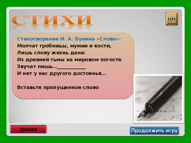 Стихотворение И. А. Бунина «Слово»: Молчат гробницы, мумии и кости, Лишь слову жизнь дана: Из древней тьмы на мировом погосте Звучат лишь…____________ И нет у нас другого достоянья…  Вставьте пропущенное слово  Письмена финал Продолжить игру 
