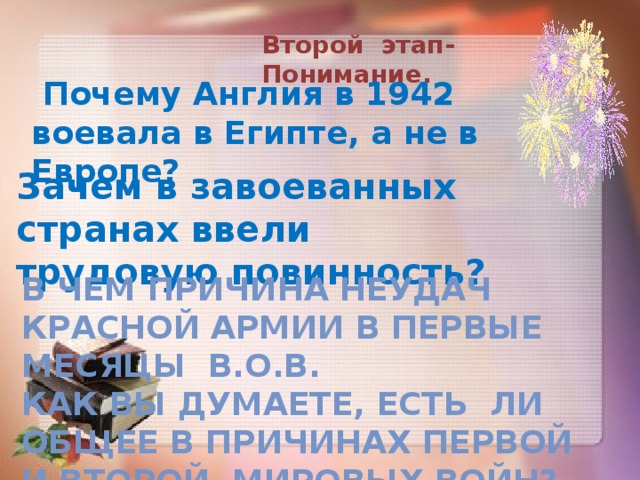 Второй этап-Понимание.  Почему Англия в 1942 воевала в Египте, а не в Европе? Зачем в завоеванных странах ввели трудовую повинность? В чем причина неудач Красной Армии в первые месяцы В.О.В. Как Вы думаете, есть ли общее в причинах Первой и Второй мировых войн?  ». 