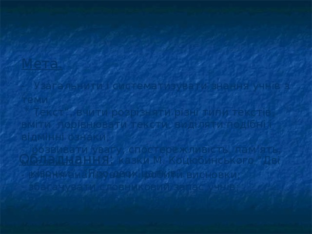 Мета.   -  Узагальнити і систематизувати знання учнів з теми  “ Текст”, вчити розрізняти різні типи текстів, вміти порівнювати тексти, виділяти подібні і відмінні ознаки;  - розвивати увагу, спостережливість, пам ’ ять, мислення;  - вміння аналізувати і робити висновки;  - збагачувати словниковий запас учнів;  - виховувати творчість, допитливість.  Обладнання:  казки М. Коцюбинського “Дві кізочки”, “Про двох цапків”. 