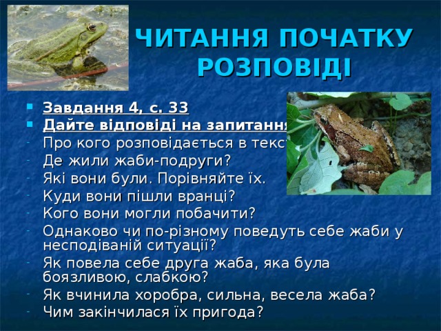 ЧИТАННЯ ПОЧАТКУ РОЗПОВІДІ Завдання 4, с. 33 Дайте відповіді на запитання: Про кого розповідається в тексті? Де жили жаби-подруги? Які вони були. Порівняйте їх. Куди вони пішли вранці? Кого вони могли побачити? Однаково чи по-різному поведуть себе жаби у несподіваній ситуації? Як повела себе друга жаба, яка була боязливою, слабкою? Як вчинила хоробра, сильна, весела жаба? Чим закінчилася їх пригода? 