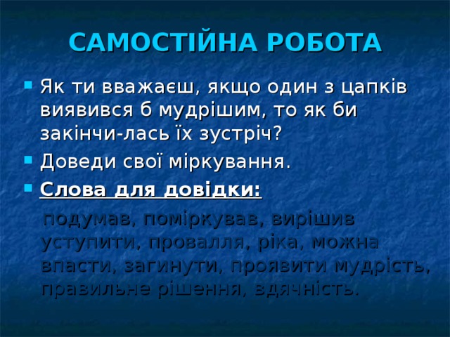 САМОСТІЙНА РОБОТА Як ти вважаєш, якщо один з цапків виявився б мудрішим, то як би закінчи-лась їх зустріч? Доведи свої міркування. Слова для довідки:   подумав, поміркував, вирішив уступити, провалля, ріка, можна впасти, загинути, проявити мудрість, правильне рішення, вдячність. 