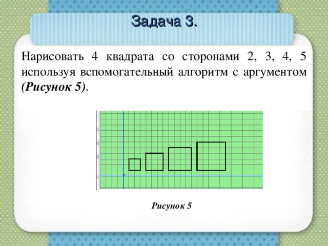 Нарисовать 4 квадрата со сторонами 2, 3, 4, 5 используя вспомогательный алгоритм с аргументом (Рисунок 5) . Задача 3. Рисунок 5  