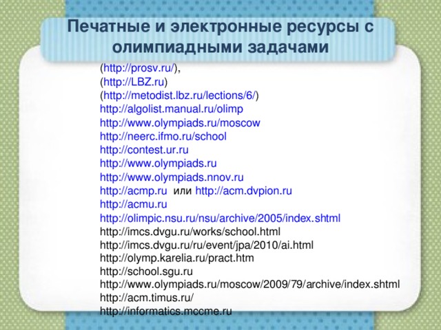 Печатные и электронные ресурсы с олимпиадными задачами ( http://prosv.ru/ ), ( http://LBZ.ru ) ( http://metodist.lbz.ru/lections/6/ ) http://algolist.manual.ru/olimp http://www.olympiads.ru/moscow http://neerc.ifmo.ru/school http://contest.ur.ru http://www.olympiads.ru http://www.olympiads.nnov.ru http://acmp.ru или http://acm.dvpion.ru http://acmu.ru http://olimpic.nsu.ru/nsu/archive/2005/index.shtml http://imcs.dvgu.ru/works/school.html http://imcs.dvgu.ru/ru/event/jpa/2010/ai.html http://olymp.karelia.ru/pract.htm http://school.sgu.ru http://www.olympiads.ru/moscow/2009/79/archive/index.shtml http://acm.timus.ru/ http://informatics.mccme.ru 