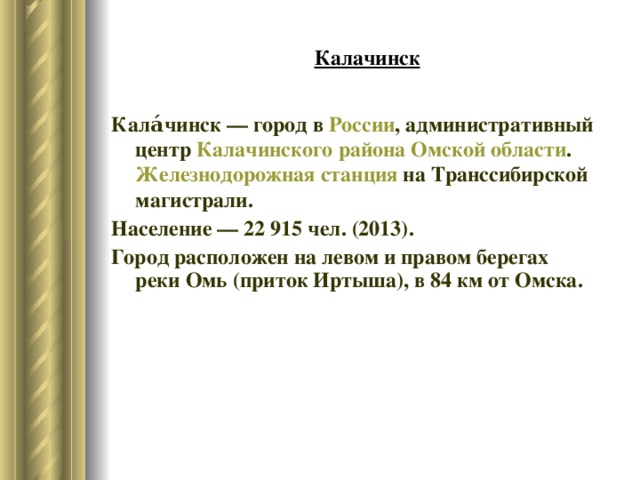 Калачинск Кала́чинск — город в  России , административный центр  Калачинского района   Омской области . Железнодорожная станция  на Транссибирской магистрали. Население — 22 915 чел. (2013). Город расположен на левом и правом берегах реки Омь (приток Иртыша), в 84 км от Омска. 