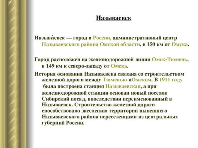 Называевск Называ́евск — город в  России , административный центр  Называевского района   Омской области , в 150 км от  Омска . Город расположен на железнодорожной линии  Омск - Тюмень , в 149 км к северо-западу от  Омска . История основания Называевска связана со строительством железной дороги между  Тюменью  и Омском . В  1911 году  была построена станция  Называевская , а при железнодорожной станции основан новый поселок Сибирский посад, впоследствии переименованный в Называевск. Строительство железной дороги способствовало заселению территории нынешнего Называевского района переселенцами из центральных губерний России. 