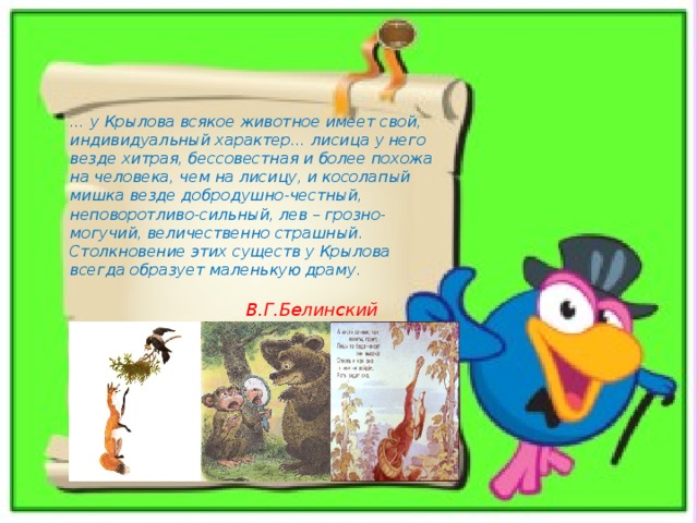 … у Крылова всякое животное имеет свой, индивидуальный характер… лисица у него везде хитрая, бессовестная и более похожа на человека, чем на лисицу, и косолапый мишка везде добродушно-честный, неповоротливо-сильный, лев – грозно-могучий, величественно страшный. Столкновение этих существ у Крылова всегда образует маленькую драму. В.Г.Белинский 