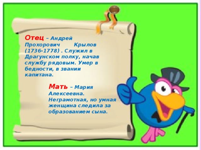 Отец – Андрей Прохорович Крылов (1736-1778) . Служил в Драгунском полку, начав службу рядовым. Умер в бедности, в звании капитана. Мать  – Мария Алексеевна. Неграмотная, но умная женщина следила за образованием сына. 