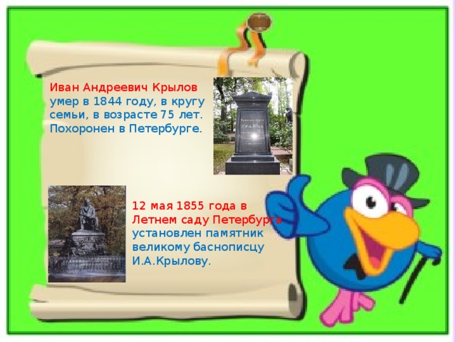 Иван Андреевич Крылов умер в 1844 году, в кругу семьи, в возрасте 75 лет. Похоронен в Петербурге. 12 мая 1855 года в Летнем саду Петербурга установлен памятник великому баснописцу И.А.Крылову. 