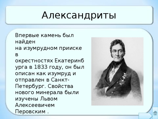 Александриты Впервые камень был найден на изумрудном прииске в окрестностях Екатеринбурга в 1833 году, он был описан как изумруд и отправлен в Санкт-Петербург. Свойства нового минерала были изучены Львом Алексеевичем Перовским . 