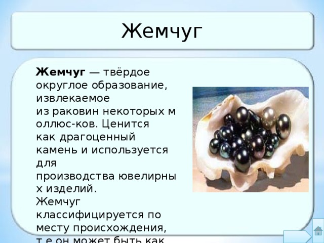 Жемчуг Жемчуг  — твёрдое округлое образование, извлекаемое из раковин некоторых моллюс-ков. Ценится как драгоценный камень и используется для производства ювелирных изделий. Жемчуг классифицируется по месту происхождения, т.е.он может быть как морским, так и пресноводным 