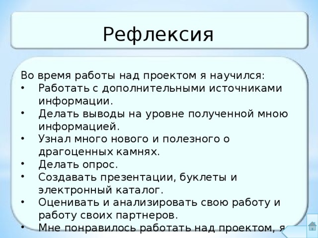 Рефлексия Во время работы над проектом я научился: Работать с дополнительными источниками информации. Делать выводы на уровне полученной мною информацией. Узнал много нового и полезного о драгоценных камнях. Делать опрос. Создавать презентации, буклеты и электронный каталог. Оценивать и анализировать свою работу и работу своих партнеров. Мне понравилось работать над проектом, я узнал много нового и интересного. 