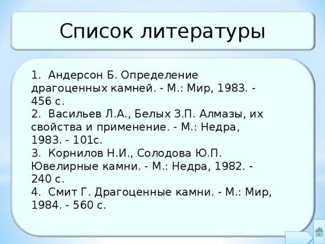 Список литературы 1. Андерсон Б. Определение драгоценных камней. - М.: Мир, 1983. - 456 с. 2. Васильев Л.А., Белых З.П. Алмазы, их свойства и применение. - М.: Недра, 1983. - 101с. 3. Корнилов Н.И., Солодова Ю.П. Ювелирные камни. - М.: Недра, 1982. - 240 с. 4. Смит Г. Драгоценные камни. - М.: Мир, 1984. - 560 с. 27 
