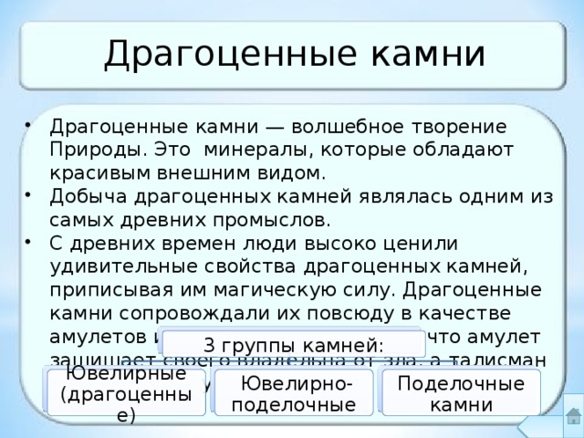 Драгоценные камни Драгоценные камни — волшебное творение Природы. Это минералы, которые обладают красивым внешним видом. Добыча драгоценных камней являлась одним из самых древних промыслов. С древних времен люди высоко ценили удивительные свойства драгоценных камней, приписывая им магическую силу. Драгоценные камни сопровождали их повсюду в качестве амулетов и талисманов. Считалось, что амулет защищает своего владельца от зла, а талисман приносит удачу. 3 группы камней: Ювелирные (драгоценные)  Ювелирно-поделочные Поделочные камни 