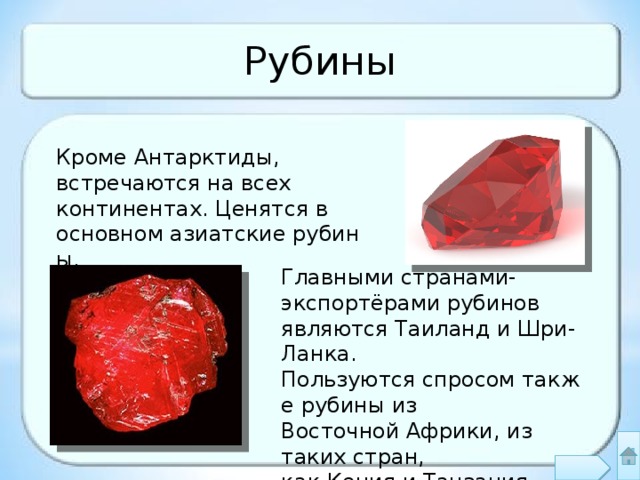 Рубины Кроме Антарктиды, встречаются на всех континентах. Ценятся в основном азиатские рубины. Главными странами-экспортёрами рубинов являются Таиланд и Шри-Ланка. Пользуются спросом также рубины из Восточной Африки, из таких стран, как Кения и Танзания 