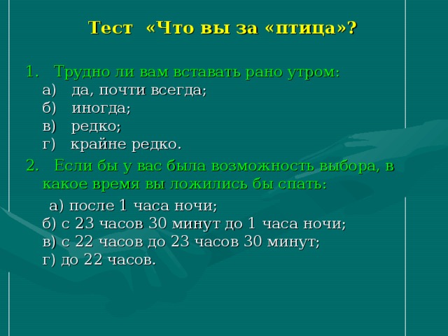 Тест «Что вы за «птица»? 1.   Трудно ли вам вставать рано утром:  а)   да, почти всегда;  б)   иногда;  в)   редко;  г)   крайне редко. 2.   Если бы у вас была возможность выбора, в какое время вы ложились бы спать:  а) после 1 часа ночи;  б) с 23 часов 30 минут до 1 часа ночи;  в) с 22 часов до 23 часов 30 минут;  г) до 22 часов. 