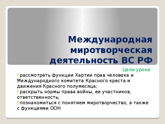 Международная миротворческая деятельность ВС РФ Цели урока:  рассмотреть функции Хартии прав человека и Международного комитета Красного креста и движения Красного полумесяца;  раскрыть нормы права войны, ее участников, ответственность;  познакомиться с понятием миротворчество, а также с функциями ООН 