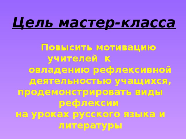 Цель мастер-класса  Повысить мотивацию учителей к  овладению рефлексивной  деятельностью учащихся, продемонстрировать виды рефлексии на уроках русского языка и литературы 