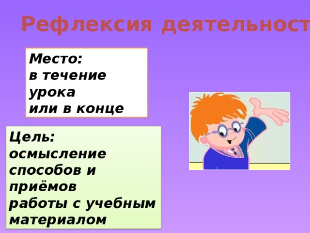 Рефлексия деятельности Место: в течение урока или в конце Цель: осмысление способов и приёмов работы с учебным материалом 