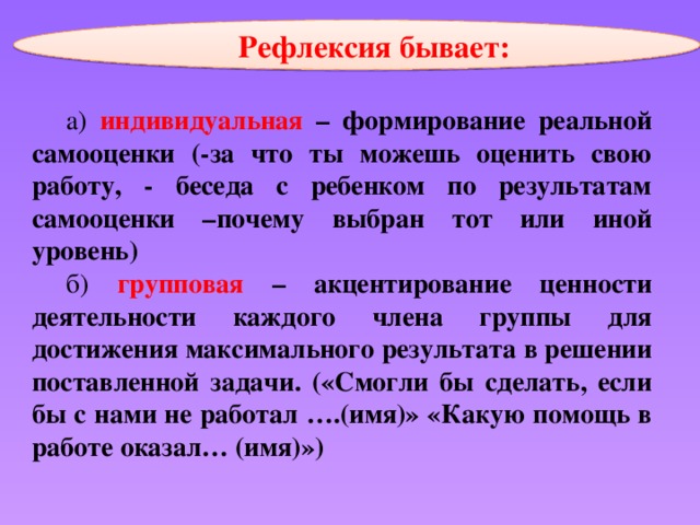 Рефлексия бывает: а) индивидуальная  – формирование реальной самооценки (-за что ты можешь оценить свою работу, - беседа с ребенком по результатам самооценки –почему выбран тот или иной уровень) б) групповая – акцентирование ценности деятельности каждого члена группы для достижения максимального результата в решении поставленной задачи. («Смогли бы сделать, если бы с нами не работал ….(имя)» «Какую помощь в работе оказал… (имя)») 