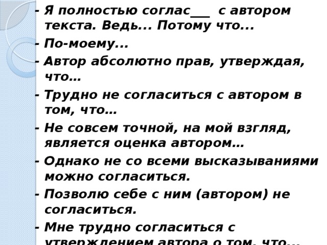 - Я полностью соглас___ с автором текста. Ведь... Потому что... - По-моему... - Автор абсолютно прав, утверждая, что… - Трудно не согласиться с автором в том, что… - Не совсем точной, на мой взгляд, является оценка автором… - Однако не со всеми высказываниями можно согласиться. - Позволю себе с ним (автором) не согласиться. - Мне трудно согласиться с утверждением автора о том, что... - На мой взгляд, автор высказывает спорное мнение о том, что...  