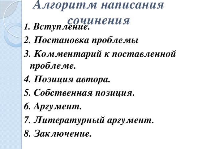 Алгоритм написания сочинения   1 . Вступление. 2. Постановка проблемы 3. Комментарий к поставленной проблеме. 4. Позиция автора. 5. Собственная позиция. 6. Аргумент. 7. Литературный аргумент. 8. Заключение.   