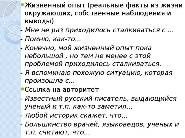 Жизненный опыт (реальные факты из жизни окружающих, собственные наблюдения и выводы) - Мне не раз приходилось сталкиваться с ... - Помню, как-то... - Конечно, мой жизненный опыт пока небольшой , но тем не менее с этой проблемой приходилось сталкиваться. - Я вспоминаю похожую ситуацию, которая произошла с... Ссылка на авторитет - Известный русский писатель, выдающийся ученый и т.п. как-то заметил... - Любой историк скажет, что... - Большинство врачей, языковедов, ученых и т.п. считают, что...  