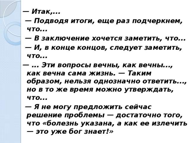 — Итак,... — Подводя итоги, еще раз подчеркнем, что... — В заключение хочется заметить, что... — И, в конце концов, следует заметить, что... — ... Эти вопросы вечны, как вечны..., как вечна сама жизнь. — Таким образом, нельзя однозначно ответить..., но в то же время можно утверждать, что... — Я не могу предложить сейчас решение проблемы — достаточно того, что «болезнь указана, а как ее излечить — это уже бог знает!»  