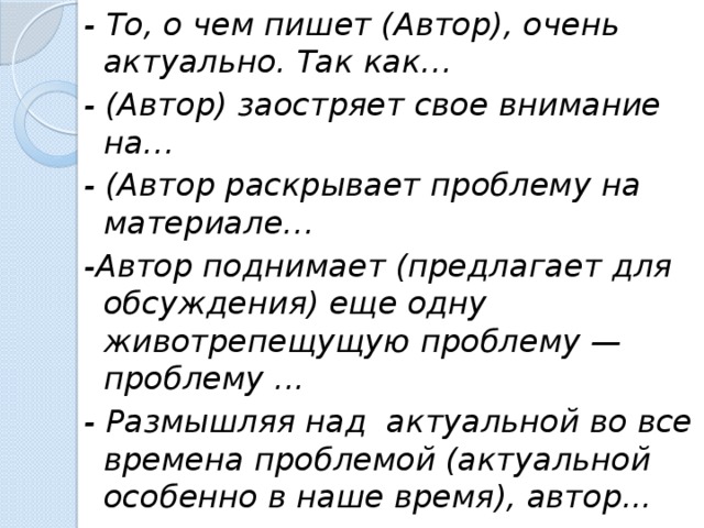 - То, о чем пишет (Автор), очень актуально. Так как… - (Автор) заостряет свое внимание на… - (Автор раскрывает проблему на материале… -Автор поднимает (предлагает для обсуждения) еще одну животрепещущую проблему — проблему ... - Размышляя над актуальной во все времена проблемой (актуальной особенно в наше время), автор...  