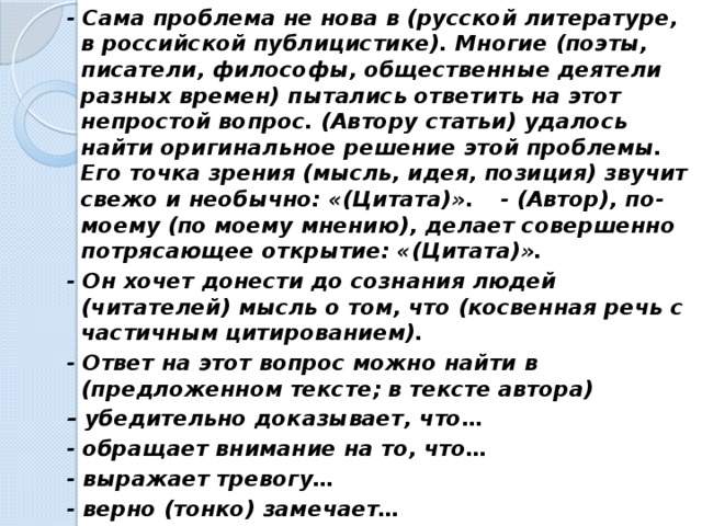 - Сама проблема не нова в (русской литературе, в российской публицистике). Многие (поэты, писатели, философы, общественные деятели разных времен) пытались ответить на этот непростой вопрос. (Автору статьи) удалось найти оригинальное решение этой проблемы. Его точка зрения (мысль, идея, позиция) звучит свежо и необычно: «(Цитата)».  - (Автор), по-моему (по моему мнению), делает совершенно потрясающее открытие: «(Цитата)». - Он хочет донести до сознания людей (читателей) мысль о том, что (косвенная речь с частичным цитированием). - Ответ на этот вопрос можно найти в (предложенном тексте; в тексте автора) – убедительно доказывает, что… - обращает внимание на то, что… - выражает тревогу… - верно (тонко) замечает…  